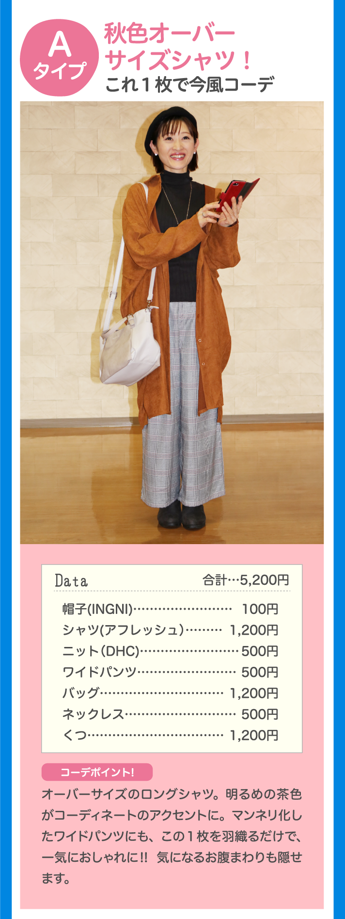 Aタイプ 秋色オーバーサイズシャツ！これ1枚で今風コーデ Data 合計…5,200円 帽子（INGNI）…100円 シャツ（アフレッシュ）…1,200円 ニット（DHC）…500円 バッグ…1,200円 ネックレス…500円 くつ…500円 コーデポイント♪ オーバーサイズのロングシャツ。明るめの茶色がコーディネートのアクセントに。マンネリ化したワイドパンツにも、この1枚を羽織るだけで、一気におしゃれに！！ 気になるお腹まわりも隠せます。