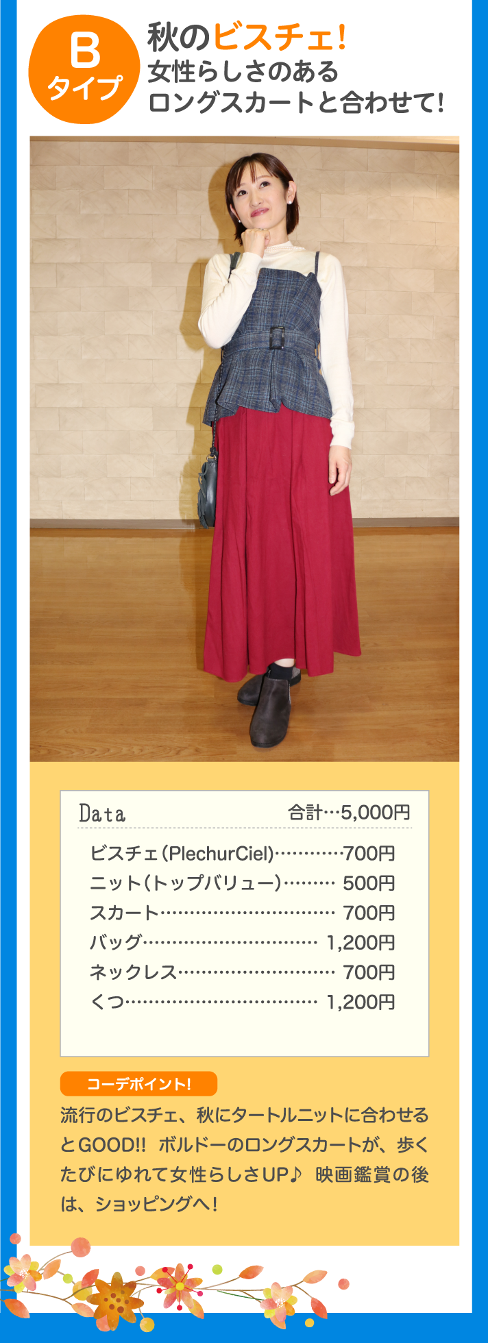 Bタイプ 秋のビスチェ！女性らしさのあるロングスカートと合わせて！ Data 合計…5,000円 ビスチェ(PlechurCiel)…700円 ニット（トップバリュー）…500円 スカート …500円 バッグ…1,200円 ネックレス…500円 くつ…500円 コーデポイント♪ 流行のビスチェ、秋にタートルニットに合わせるとGOOD！！ボルドーのロングスカートが、歩くたびにゆれて女性らしさUP♪映画鑑賞の後は、ショッピングへ！ ！
