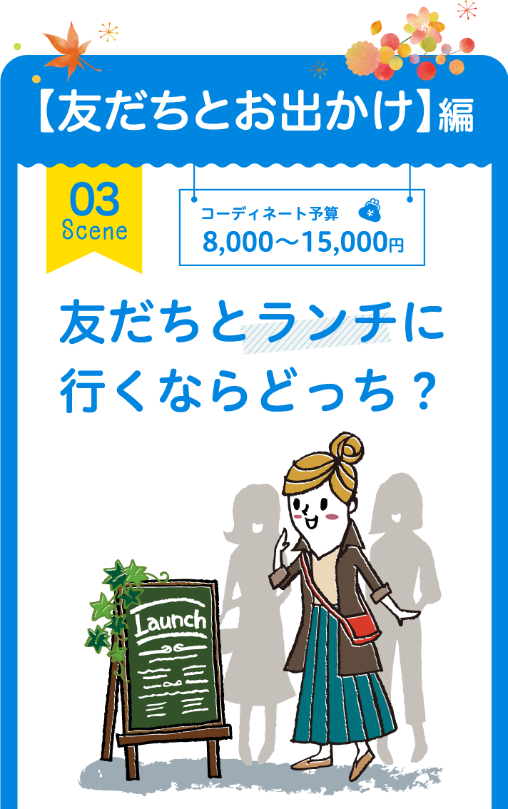 【友だちとお出かけ】編 03 Scene コーディネート予算 8,000～15,000円 友だちとランチに行くならどっち？