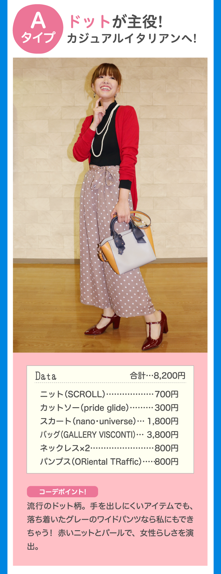 Aタイプ ドットが主役！カジュアルイタリアンへ！ Data 合計…8,200円 ニット（SCROLL）カットソー（pride glide）…300円 スカート（nano universe）…1,800円 バッグ（GALLERY VISCONTI）…3,800円 ネックレス×2…800円 パンプス（ORiental TRaffic）…800円 コーデポイント♪ 流行のドット柄。手を出しにくいアイテムでも、落ち着いたグレーのワイドパンツなら私にもできちゃう！赤いニットとパールで、女性らしさを演出。