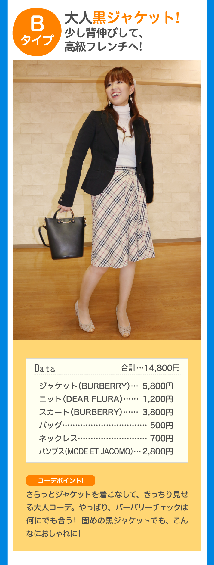 Bタイプ 大人黒ジャケット！少し背伸びして、高級フレンチへ！ Data 合計…14,800円 ジャケット（BURBERRY）…5,800円 ニット（DEAR FLURA）…1,200円 スカート（BURBERRY）…3,800円 バッグ…500円 ネックレス…500円 パンプス（MODE ET JACOMO）…2,800円 コーデポイント♪ さらっとジャケットを着こなして、きっちり見せる大人コーデ。やっぱり、バーバリーチェックは何にでも合う！ 固めの黒ジャケットでも、こんなにおしゃれに！
