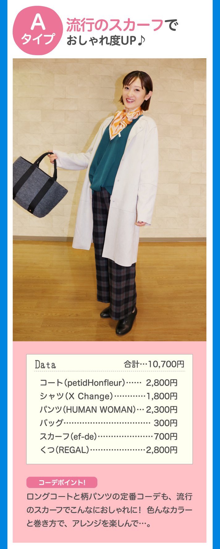 Aタイプ 流行のスカーフでおしゃれ度UP♪ Data 合計…10,700円 コート（petidHonfleur）…2,800円 
シャツ（X Change）…1,800円 パンツ（HUMAN WOMAN）…2,300円 バッグ…300円 スカーフ（ef-de）…700円 くつ（REGAL）…2,800円 コーデポイント！ロングコートと柄パンツの定番コーデも、流行のスカーフでこんなにおしゃれに！ 色んなカラーと巻き方で、アレンジを楽しんで…。