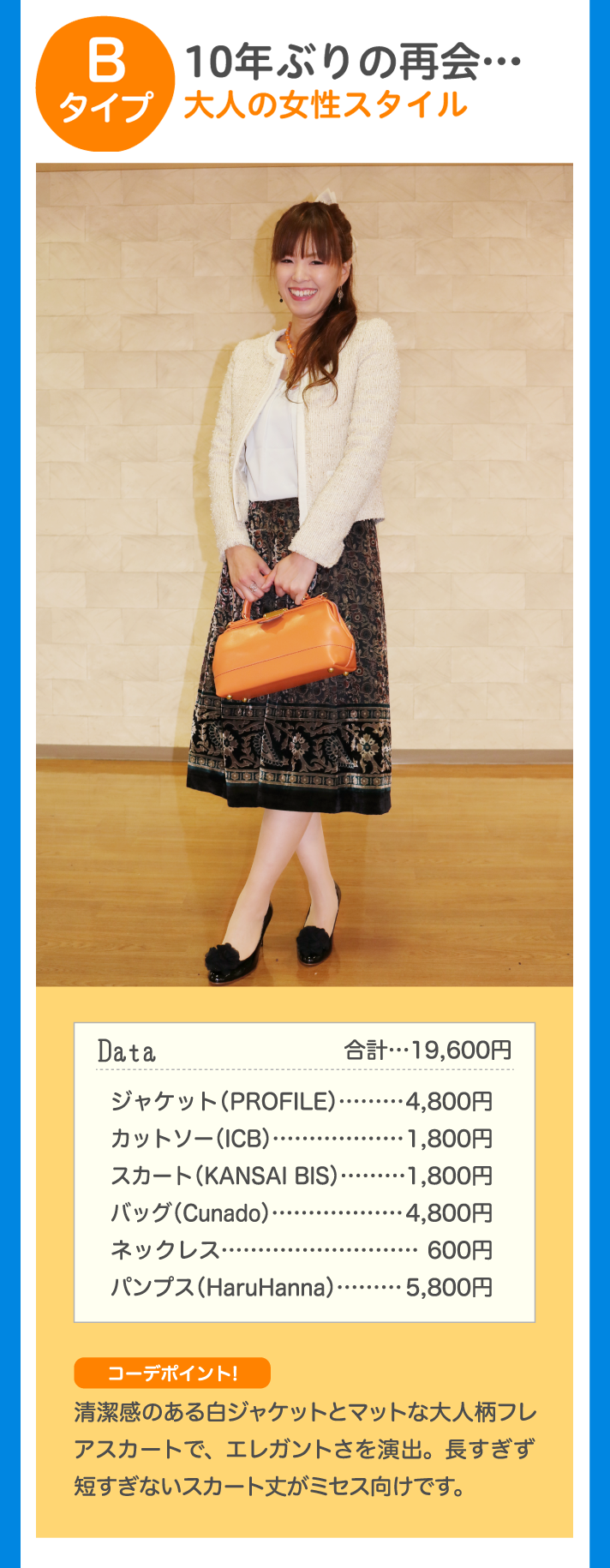 Bタイプ 10年ぶりの再開…大人の女性スタイル Data 合計…19,600円 ジャケット（PROFILE）…4,800円 カットソー（ICB）…1,800円 スカート（KANSAI BIS）…1,800円 バッグ（Cunado）…4,800円 ネックレス…600円 パンプス（HaruHanna）…5,800円 コーデポイント！ 清潔感のある白ジャケットとマットな大人柄フレアスカートで、エレガントさを演出。長すぎず短すぎないスカート丈がミセス向けです。