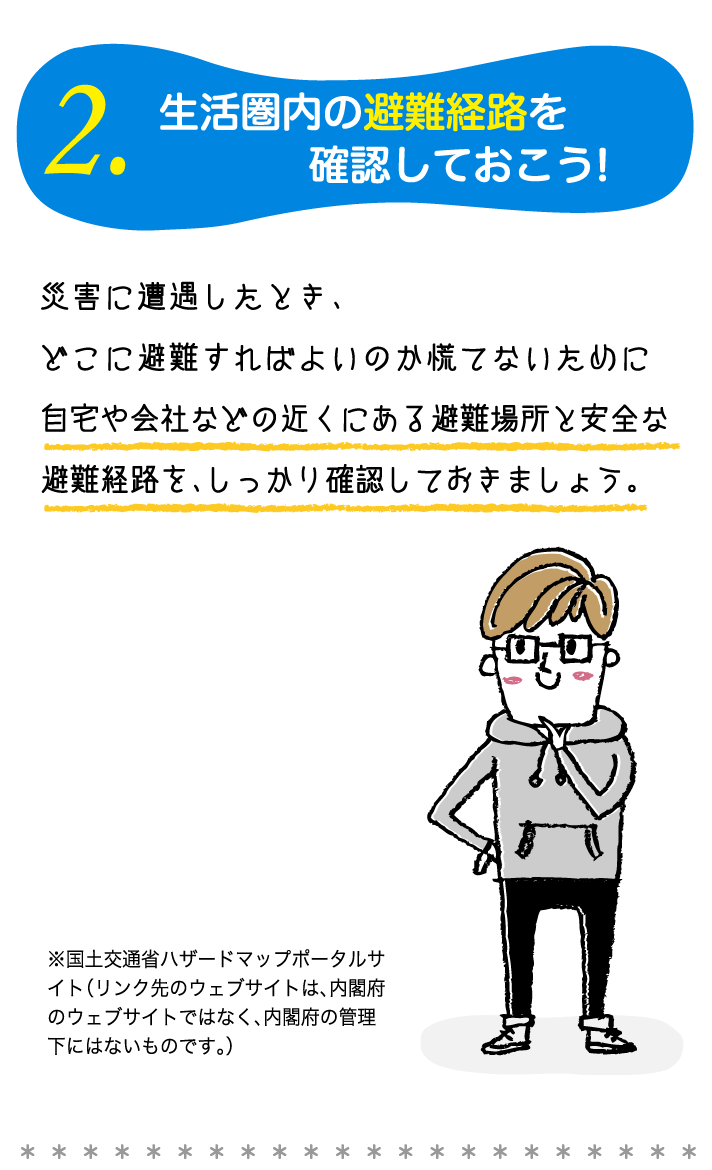 2.生活圏内の避難経路を確認しておこう!災害に遭遇したとき、どこに避難すればよいのか慌てないために 自宅や会社などの近くにある避難場所と安全な避難経路を、しっかり確認しておきましょう。