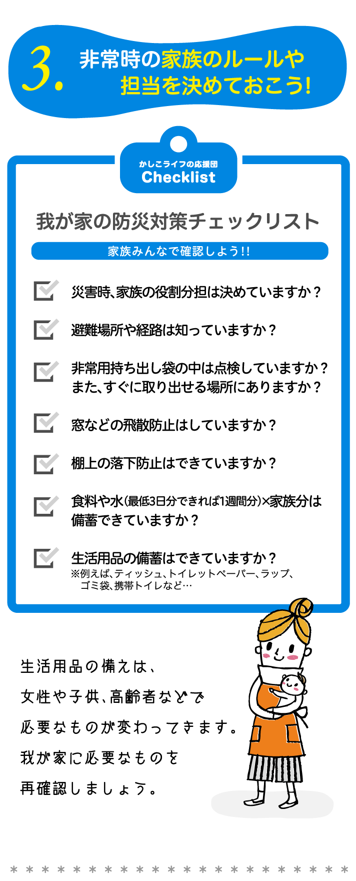 3.非常時の家族のルールや担当を決めておこう!我が家の防災対策チェックリスト家族みんなで確認しよう!!災害時、家族の役割分担は決めていますか？避難場所や経路は知っていますか？非常用持ち出し袋の中は点検していますか？また、すぐに取り出せる場所にありますか？窓などの飛散防止はしていますか？棚上の落下防止はできていますか？食料や水（最低3日分できれば1週間分）×家族分は
備蓄できていますか？生活用品の備蓄はできていますか？生活用品の備えは、女性や子供、高齢者などで必要なものが変わってきます。我が家に必要なものを再確認しましょう。