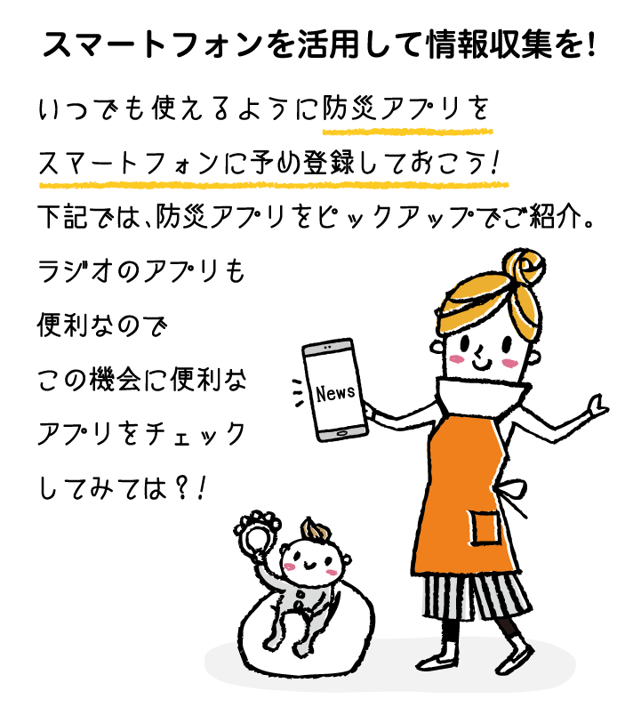 スマートフォンを活用して情報収集を!いつでも使えるように防災アプリをスマートフォンに予め登録しておこう!下記では、防災アプリをピックアップでご紹介。ラジオのアプリも便利なのでこの機会に便利なアプリをチェックしてみては？!