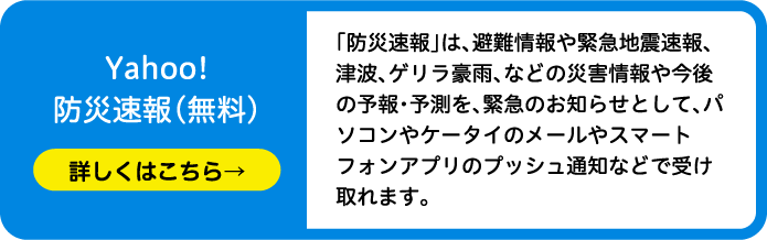 Yahoo!防災速報（無料）「防災速報」は、避難情報や緊急地震速報、津波、ゲリラ豪雨、などの災害情報や今後の予報・予測を、緊急のお知らせとして、パソコンやケータイのメールやスマートフォンアプリのプッシュ通知などで受け取れます。
