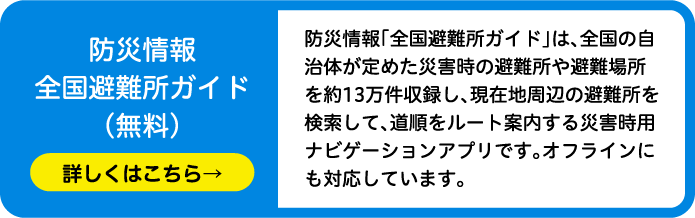 防災情報全国避難所ガイド（無料）防災情報「全国避難所ガイド」は、全国の自治体が定めた災害時の避難所や避難場所を約13万件収録し、現在地周辺の避難所を検索して、道順をルート案内する災害時用ナビゲーションアプリです。オフラインにも対応しています。