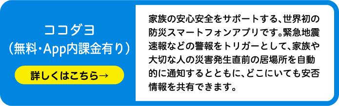 ココダヨ（無料・App内課金有り）家族の安心安全をサポートする、世界初の防災スマートフォンアプリです。緊急地震速報などの警報をトリガーとして、家族や大切な人の災害発生直前の居場所を自動的に通知するとともに、どこにいても安否情報を共有できます。