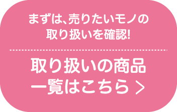 まずは、売りたいモノの取り扱いを確認!取り扱いの商品一覧はこちら