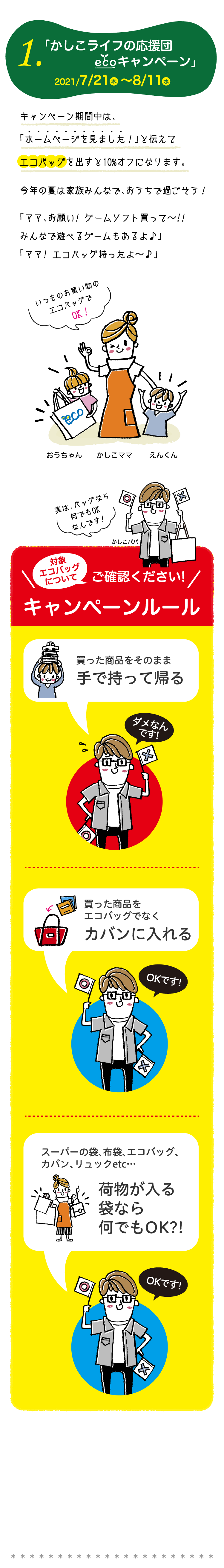 1.「 かしこライフの応援団ECOエコキャンペーン」2021/7/21水～8/11水　キャンペーン期間中は、「ホームページを見ました！」と伝えてエコバッグを出すと10%オフになります。今年の夏は家族みんなで、おうちで過ごそう！「ママ、お願い! ゲームソフト買って～!!みんなで遊べるゲームもあるよ♪」「ママ! エコバッグ持ったよ～♪」　ご確認ください!　キャンペーンルール　買った商品をそのまま手で持って帰る。買った商品をエコバッグでなくカバンに入れる。スーパーの袋、布袋、エコバッグ、カバン、リュックetc…袋なら何でもOK?!