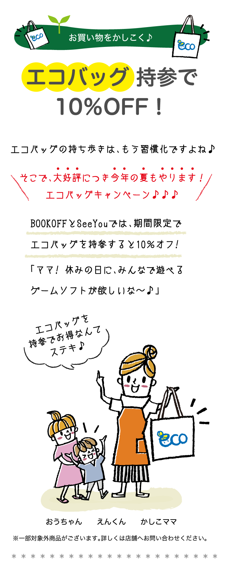 お買い物をかしこく♪エコバッグ 持参で10％OFF！エコバッグの持ち歩きは、エコバッグの持ち歩きは、もう習慣化ですよね♪そこで、大好評につき今年の夏もやります！エコバッグキャンペーン♪♪♪BOOKOFFとSeeYouでは、期間限定でエコバッグを持参すると10％オフ!「ママ! 休みの日に、みんなで遊べるゲームソフトが欲しいな〜♪」※一部対象外商品がございます。詳しくは店舗へお問い合わせください
