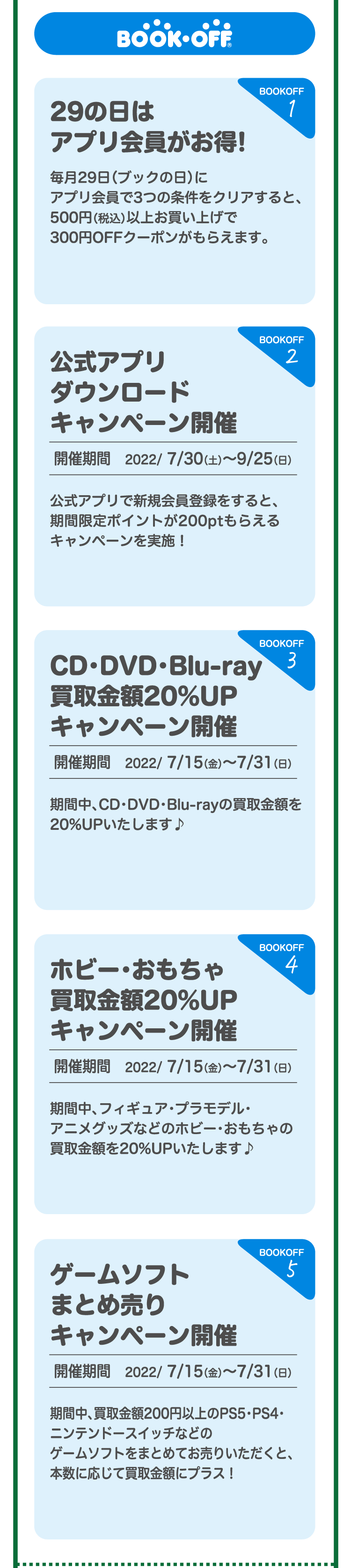 BOOKOFF 1.29の日はアプリ会員がお得!毎月29日（ブックの日）に アプリ会員で3つの条件をクリアすると、500円（税込）以上お買い上げで300円OFFクーポンがもらえます。2.公式アプリダウンロードキャンペーン開催 開催期間　2022/ 7/30（土）～9/25（日）公式アプリで新規会員登録をすると、期間限定ポイントが200ptもらえるキャンペーンを実施！3.CD・DVD・Blu-ray買取金額20%UPキャンペーン開催 開催期間　2022/ 7/15（金）～7/31（日）期間中、CD・DVD・Blu-rayの買取金額を20%UPいたします♪4.ホビー・おもちゃ買取金額20%UPキャンペーン開催 開催期間　2022/ 7/15（金）～7/31（日）期間中、フィギュア・プラモデル・アニメグッズなどのホビー･おもちゃの買取金額を20%UPいたします♪5.ゲームソフトまとめ売りキャンペーン開催 開催期間　2022/ 7/15（金）～7/31（日）期間中、買取金額200円以上のPS5・PS4・ニンテンドースイッチなどのゲームソフトをまとめてお売りいただくと、本数に応じて買取金額にプラス！