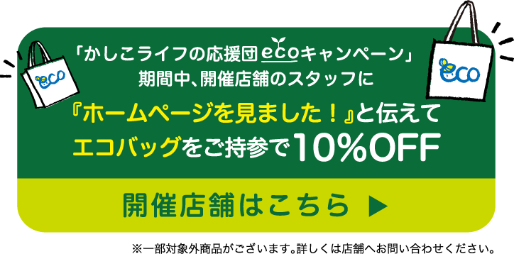 「かしこライフの応援団 エコキャンペーン」期間中、開催店舗のスタッフに『ホームページを見ました！』と伝えてエコバッグをご持参で10％OFF　開催店舗はこちら※一部対象外商品がございます。詳しくは店舗へお問い合わせください。