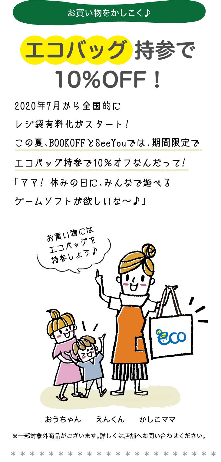 お買い物をかしこく♪エコバッグ 持参で10％OFF！2020年7月から全国的にレジ袋有料化がスタート!この夏、BOOKOFFとSeeYouでは、期間限定でエコバッグ持参で10％オフなんだって!「ママ! 休みの日に、みんなで遊べるゲームソフトが欲しいな〜♪」