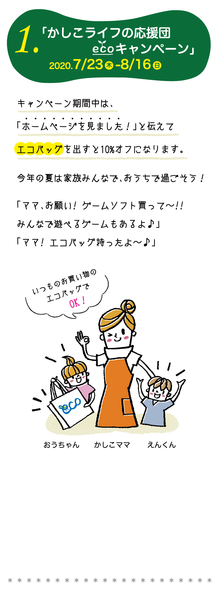 1.「かしこライフの応援団エコキャンペーン」2020.7/23-8/16　キャンペーン期間中は、「ホームページを見ました！」と伝えてエコバッグを出すと10%オフになります。今年の夏は家族みんなで、おうちで過ごそう！「ママ、お願い! ゲームソフト買って〜!!みんなで遊べるゲームもあるよ♪」「ママ! エコバッグ持ったよ〜♪」