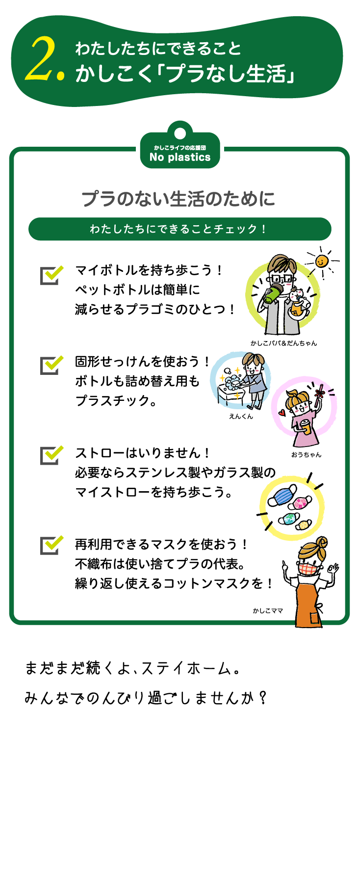 2.わたしたちにできることかしこく「プラなし生活」プラのない生活のためにわたしたちにできることチェック！マイボトルを持ち歩こう！ペットボトルは簡単に減らせるプラゴミのひとつ！固形せっけんを使おう！ボトルも詰め替え用もプラスチック。ストローはいりません！必要ならステンレス製やガラス製のマイストローを持ち歩こう。再利用できるマスクを使おう！不織布は使い捨てプラの代表。繰り返し使えるコットンマスクを！