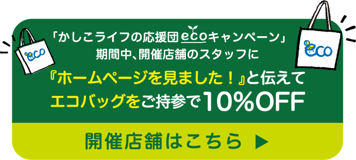 「かしこライフの応援団キャンペーン」期間中、開催店舗のスタッフに『ホームページを見ました！』と伝えてエコバッグをご持参で10％OFF 開催店舗はこちら
