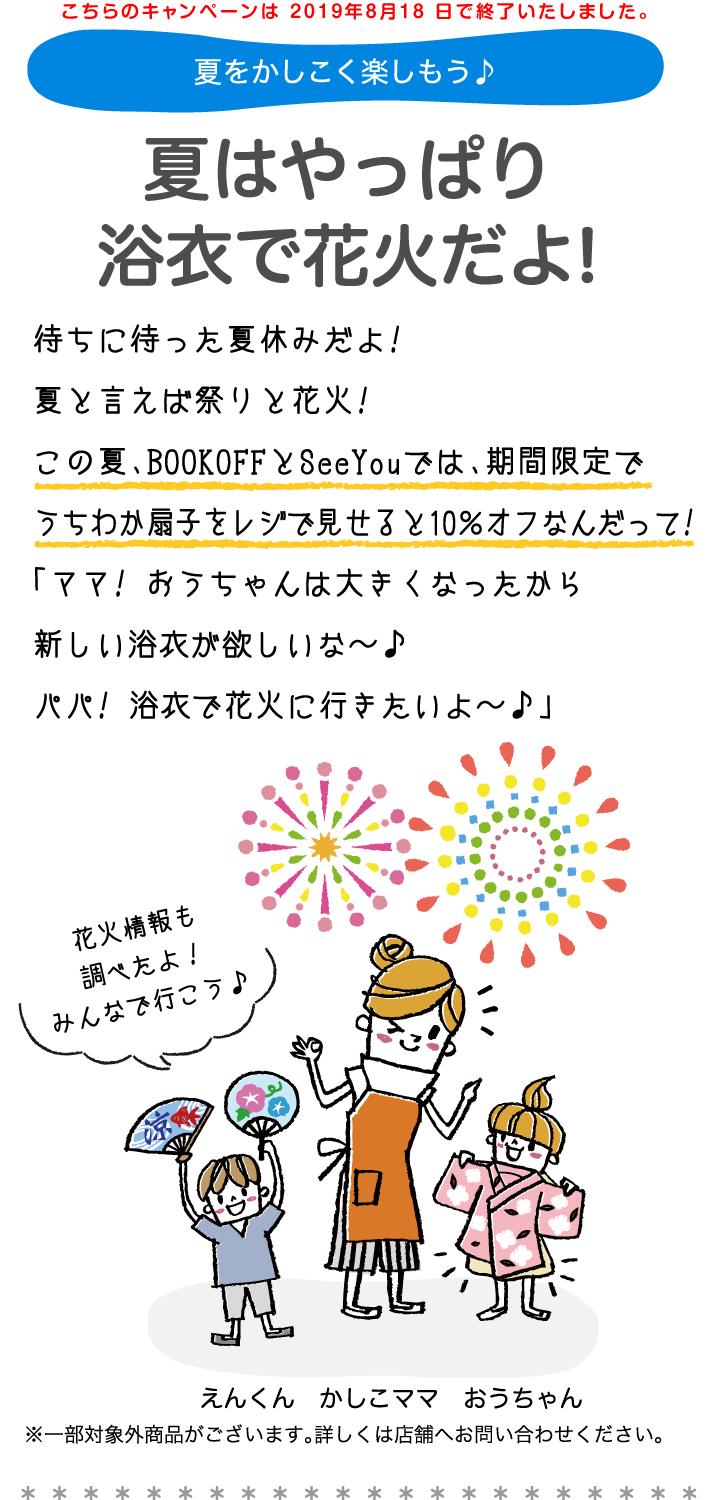 夏をかしこく楽しもう。夏はやっぱり浴衣で花火だよ!待ちに待った夏休みだよ!　夏と言えば祭りと花火!この夏、BOOKOFFとSeeYouでは、期間限定でうちわか扇子をレジで見せると10％オフなんだって!「ママ! おうちゃんは大きくなったから新しい浴衣が欲しいな〜。パパ! 浴衣で花火に行きたいよ〜。」