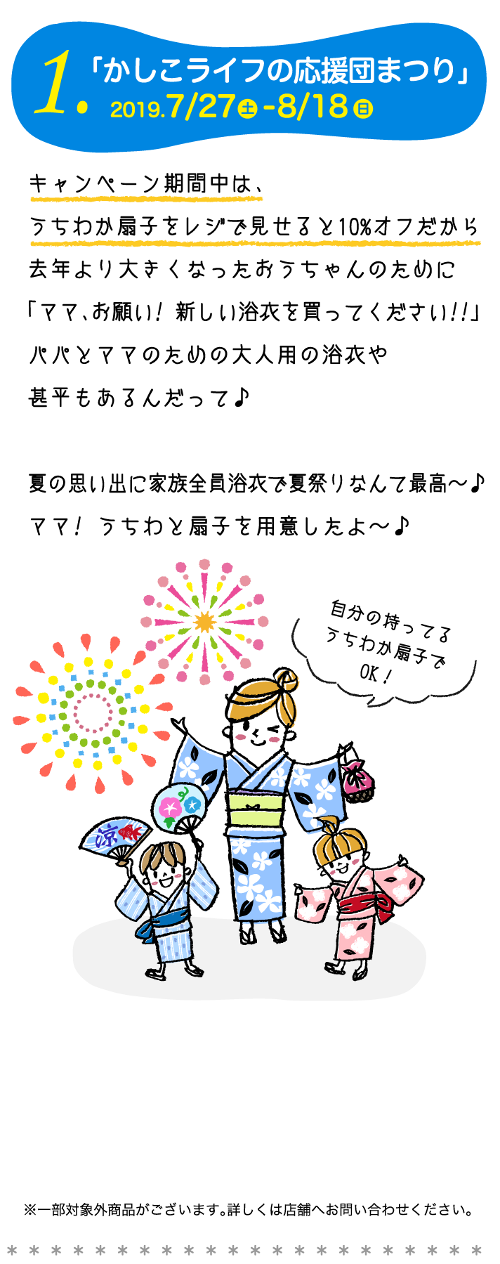 1.「かしこライフの応援団まつり」キャンペーン期間中は、うちわか扇子をレジで見せると10%オフだから去年より大きくなったおうちゃんのために「ママ、お願い! 新しい浴衣を買ってください!!」パパとママのための大人用の浴衣や甚平もあるんだって。夏の思い出に家族全員浴衣で夏祭りなんて最高〜。ママ! うちわと扇子を用意したよ〜。