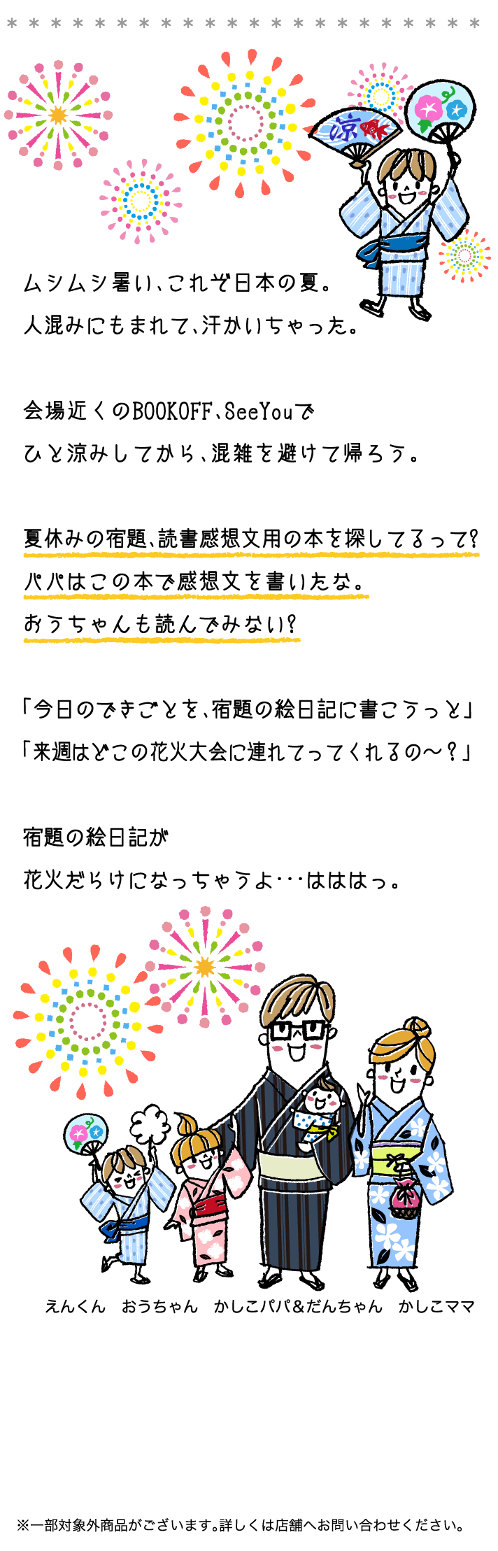 ムシムシ暑い、これぞ日本の夏。人混みにもまれて、汗かいちゃった。会場近くのBOOKOFF、SeeYouでひと涼みしてから、混雑を避けて帰ろう。夏休みの宿題、読書感想文用の本を探してるって?パパはこの本で感想文を書いたな。おうちゃんも読んでみない?「今日のできごとを、宿題の絵日記に書こうっと」「来週はどこの花火大会に連れてってくれるの〜？」宿題の絵日記が花火だらけになっちゃうよ･･･はははっ。