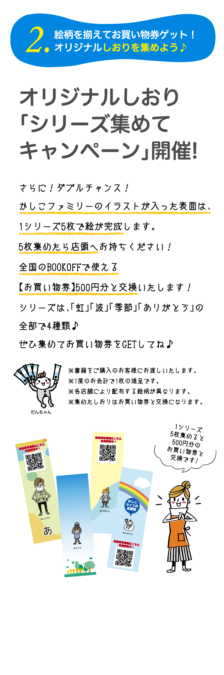 2.絵柄をそろえてお買物券をゲット！オリジナルしおりを集めよう♪オリジナルしおり「シリーズ集めてキャンペーン」開催！さらに！ダブルチャンス！かしこファミリーのイラストが入った表面は、1シリーズ5枚で絵が完成します。5枚集めたら店頭へお持ちください！全国のBOOKOFFで使える【お買物券】500円分と交換いたします！シリーズは、「虹」「波」「季節」「ありがとう」の全部で4種類♪ぜひ集めてお買物券をGETしてね♪　※書籍をご購入のお客様にお渡しいたします。※1度のお会計で1枚の進呈です。※各店舗により配布する絵柄が異なります。※集めたしおりはお買物券と交換になります。