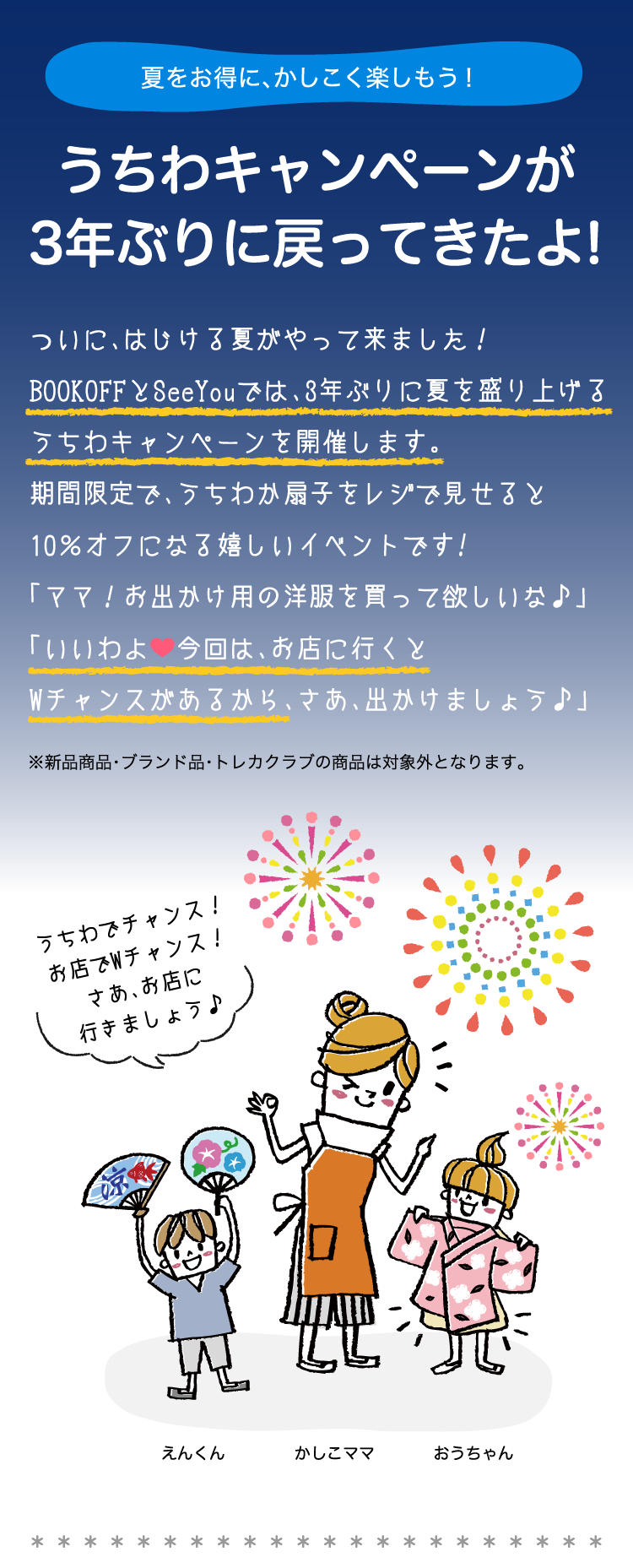 夏をお得に、かしこく楽しもう！うちわキャンペーンが3年ぶりに戻ってきたよ!ついに、はじける夏がやって来ました！BOOKOFFとSeeYouでは、3年ぶりに夏を盛り上げるうちわキャンペーンを開催します。期間限定で、うちわか扇子をレジで見せると10％オフになる嬉しいイベントです!「ママ！お出かけ用の洋服を買って欲しいな♪」「いいわよ今回は、お店に行くとWチャンスがあるから、さあ、出かけましょう。