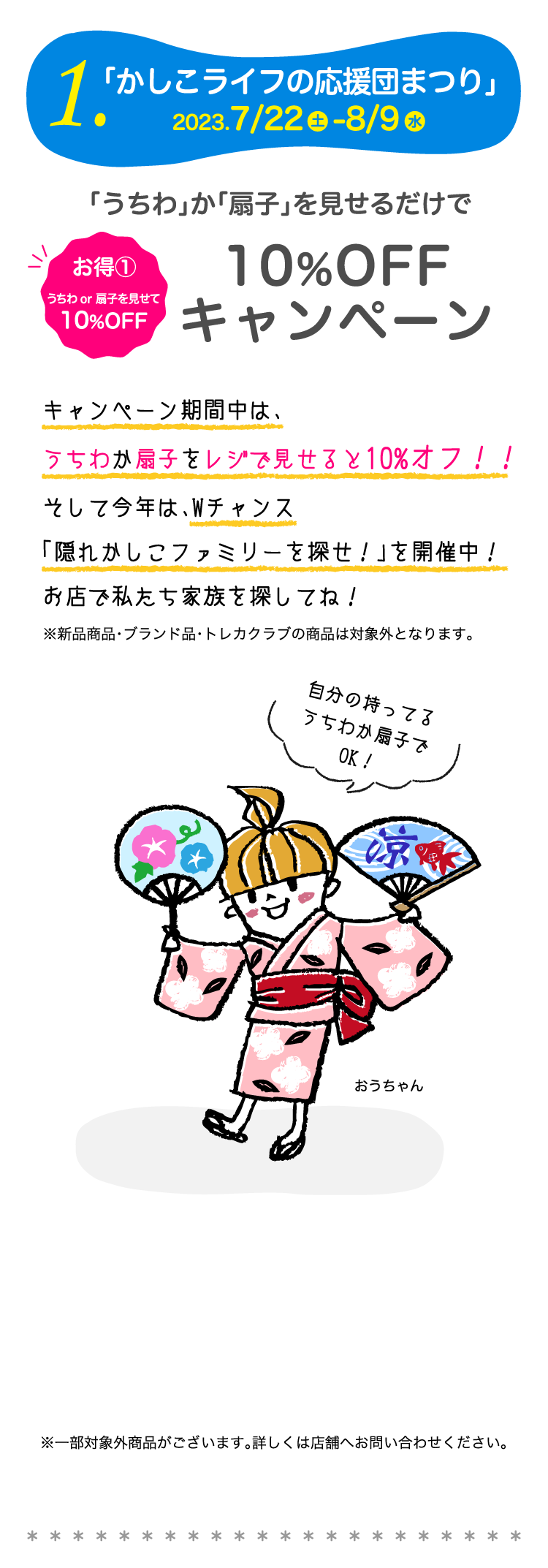 1.「かしこライフの応援団まつり」2023.7/22-8/9　お得①うちわor扇子を見せて10%OFF「うちわ」か「扇子」を見せるだけで10%OFF キャンペーン　キャンペーン期間中は、うちわか扇子をレジで見せると10%オフ！！そして今年は、Wチャンス「隠れかしこファミリーを探せ！」を開催中！お店で私たち家族を探してね！