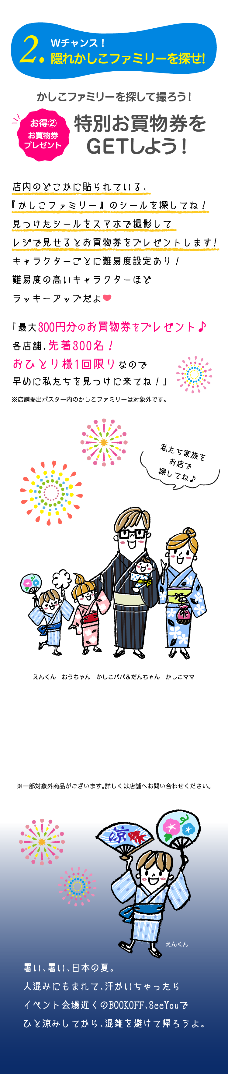 2.Wチャンス！隠れかしこファミリーを探せ!お得②お買物券プレゼント　かしこファミリーを探して撮ろう！特別お買物券をGETしよう！店内のどこかに貼られている、『かしこファミリー』 のシールを探してね！見つけたシールをスマホで撮影してレジで見せるとお買物券をプレゼントします!キャラクターごとに難易度設定あり！難易度の高いキャラクターほどラッキーアップだよ。「最大300円分のお買物券をプレゼント♪各店舗、先着300名！おひとり様1回限りなので早めに私たちを見つけに来てね！」暑い、暑い、日本の夏。人混みにもまれて、汗かいちゃったらイベント会場近くのBOOKOFF、SeeYouでひと涼みしてから、混雑を避けて帰ろうよ。