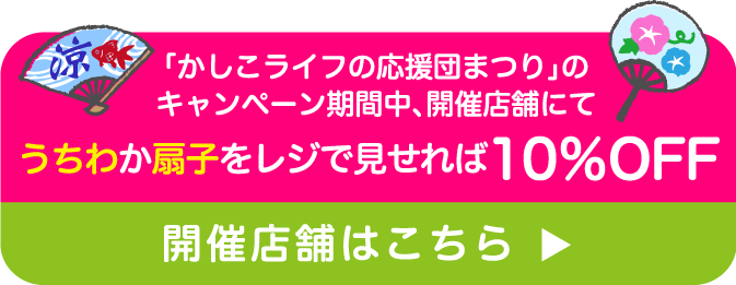「かしこライフの応援団まつり」のキャンペーン期間中、開催店舗にてうちわか扇子をレジで見せれば10％OFF開催店舗はこちら
