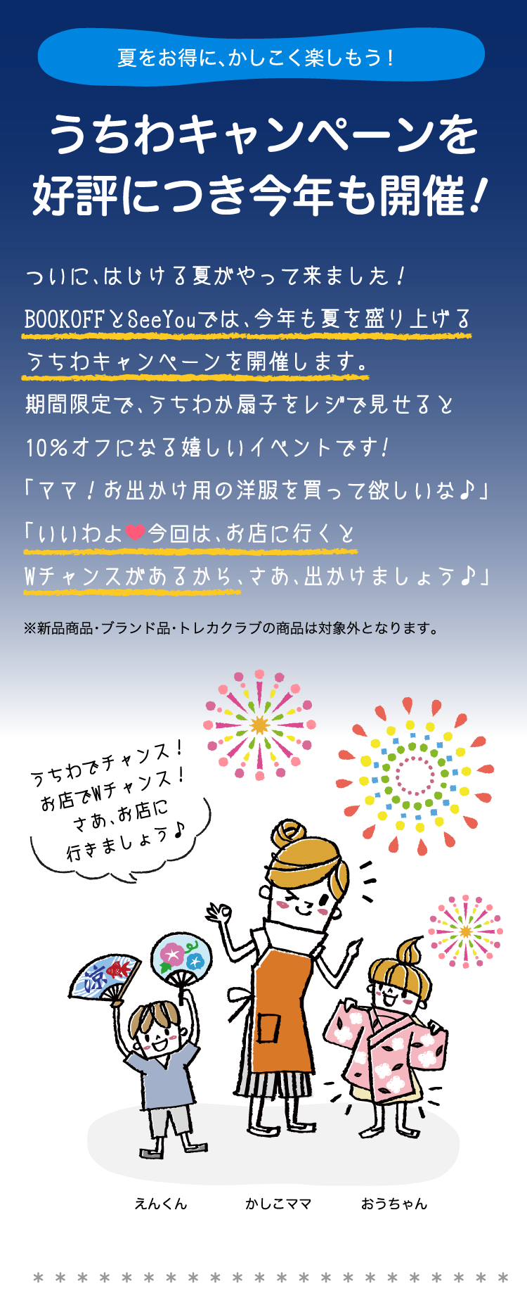 夏をお得に、かしこく楽しもう！うちわキャンペーンを好評につき今年も開催！ついに、はじける夏がやって来ました！BOOKOFFとSeeYouでは、今年も夏を盛り上げるうちわキャンペーンを開催します。期間限定で、うちわか扇子をレジで見せると10％オフになる嬉しいイベントです!「ママ！お出かけ用の洋服を買って欲しいな♪」「いいわよ今回は、お店に行くとWチャンスがあるから、さあ、出かけましょう。