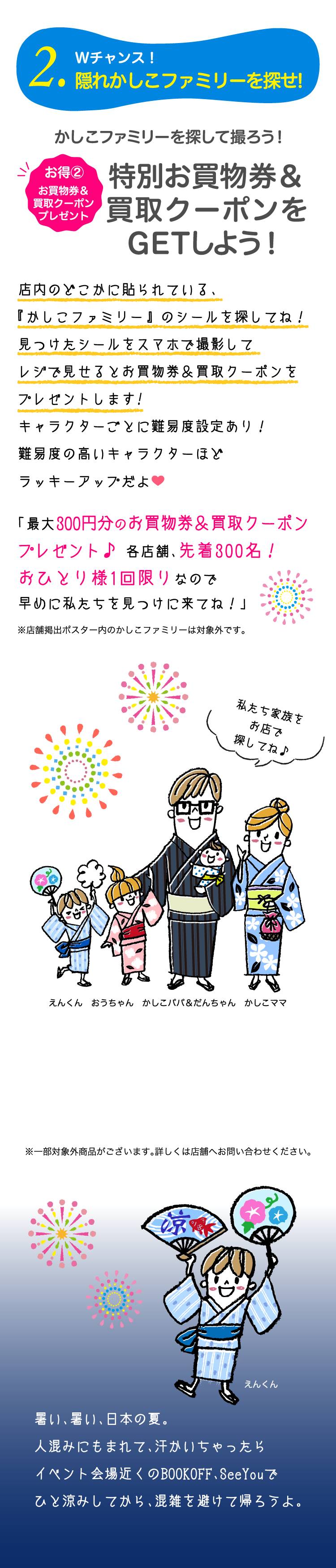 22.Wチャンス！隠れかしこファミリーを探せ!お得②お買物券プレゼント　かしこファミリーを探して撮ろう！特別お買物券をGETしよう！店内のどこかに貼られている、『かしこファミリー』 のシールを探してね！見つけたシールをスマホで撮影してレジで見せるとお買物券&買取クーポンをプレゼントします!キャラクターごとに難易度設定あり！難易度の高いキャラクターほどラッキーアップだよ。「最大300円分のお買物券&買取クーポンをプレゼント♪各店舗、先着300名！おひとり様1回限りなので早めに私たちを見つけに来てね！」暑い、暑い、日本の夏。人混みにもまれて、汗かいちゃったらイベント会場近くのBOOKOFF、SeeYouでひと涼みしてから、混雑を避けて帰ろうよ。