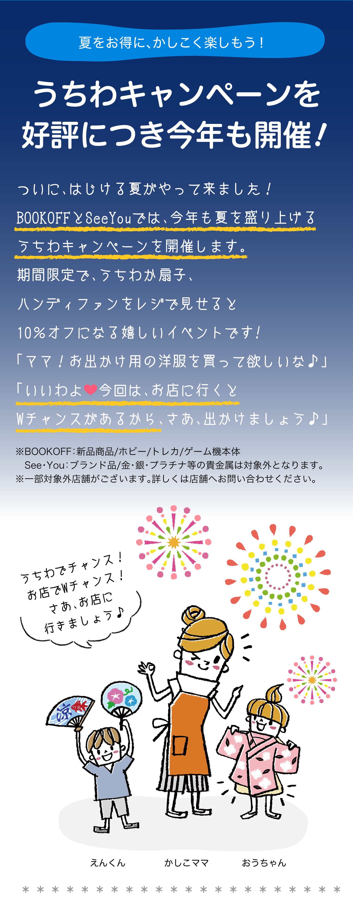 夏をお得に、かしこく楽しもう！うちわキャンペーンを好評につき今年も開催！ついに、はじける夏がやって来ました！BOOKOFFとSeeYouでは、今年も夏を盛り上げるうちわキャンペーンを開催します。期間限定で、うちわか扇子をレジで見せると10％オフになる嬉しいイベントです!「ママ！お出かけ用の洋服を買って欲しいな♪」「いいわよ今回は、お店に行くとWチャンスがあるから、さあ、出かけましょう。
