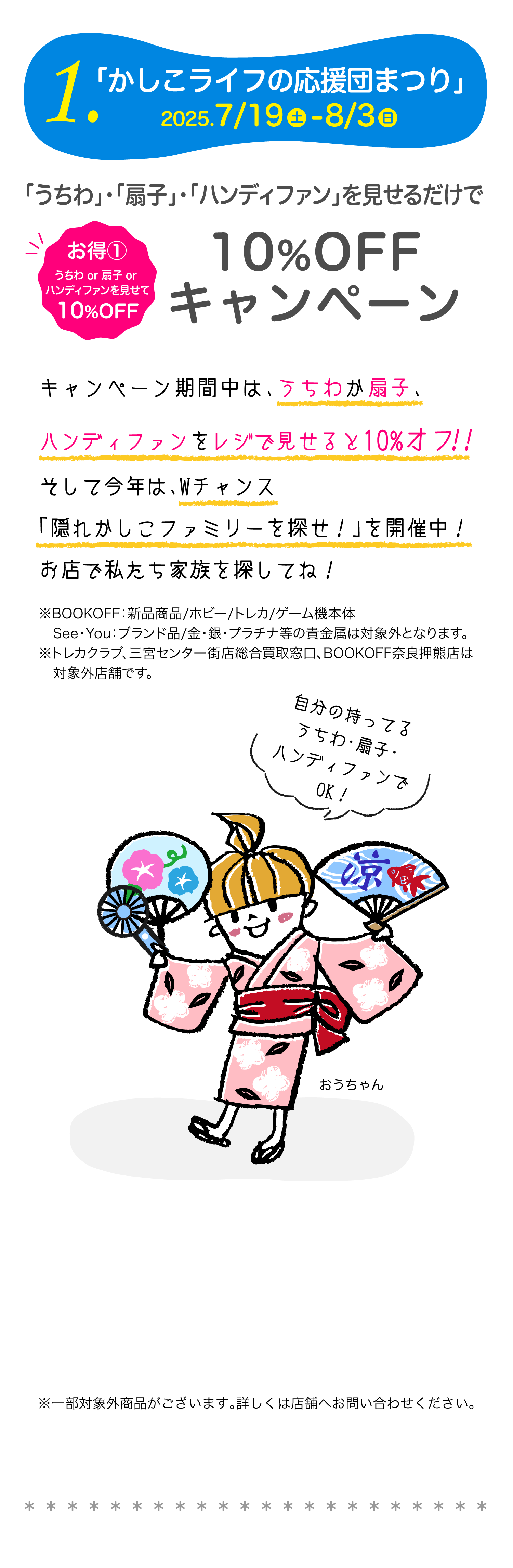 1.「かしこライフの応援団まつり」2025 7/19-8/3　お得①うちわor扇子orハンディファンを見せて10%OFF「うちわ」・「扇子」・「ハンディファン」を見せるだけで10%OFF キャンペーン　キャンペーン期間中は、うちわか扇子をレジで見せると10%オフ！！そして今年は、Wチャンス「隠れかしこファミリーを探せ！」を開催中！お店で私たち家族を探してね！