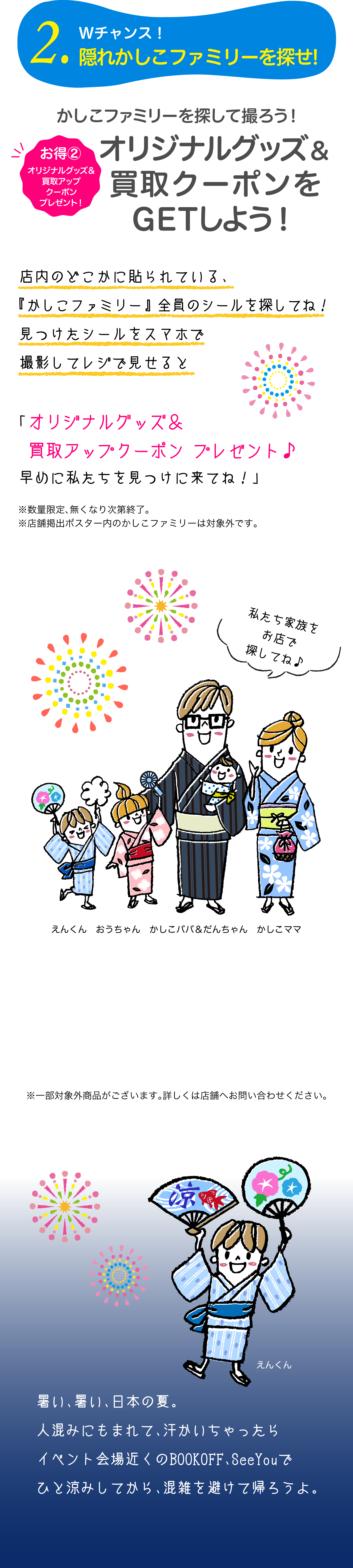2.Wチャンス！隠れかしこファミリーを探せ!お得②オリジナルグッズ＆買取アップクーポンプレゼント　かしこファミリーを探して撮ろう！オリジナルグッズ＆買取アップクーポンをGETしよう！店内のどこかに貼られている、『かしこファミリー』全員のシールを探してね！見つけたシールをスマホで撮影してレジで見せると「オリジナルグッズ＆買取アップクーポン プレゼント♪早めに私たちを見つけに来てね！」暑い、暑い、日本の夏。人混みにもまれて、汗かいちゃったらイベント会場近くのBOOKOFF、SeeYouでひと涼みしてから、混雑を避けて帰ろうよ。