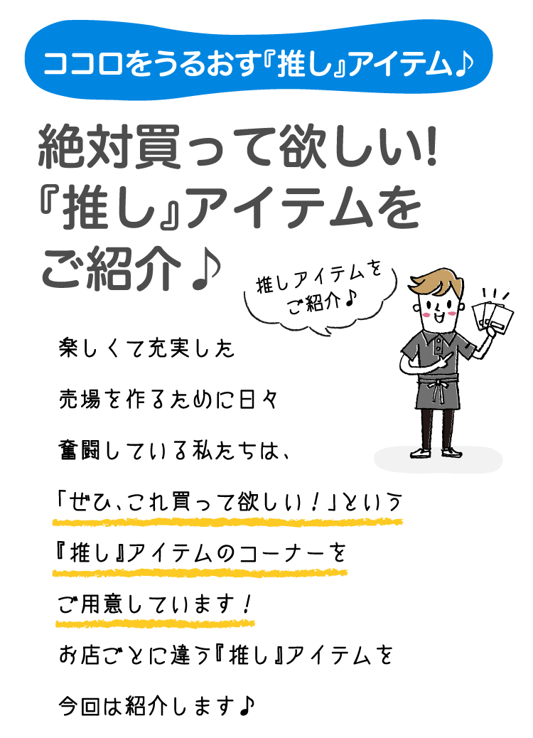 ココロをうるおす『推し』アイテム♪絶対買って欲しい!『推し』アイテムをご紹介♪ 楽しくて充実した売場を作るために日々奮闘している私たちは、「ぜひ、これ買って欲しい！」という『推し』アイテムのコーナーをご用意しています！お店ごとに違う『推し』アイテムを今回は紹介します♪