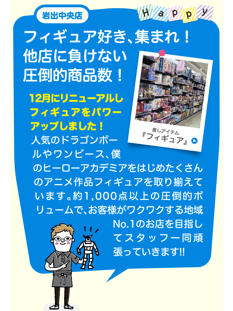 岩出中央店フィギュア好き、集まれ！他店に負けない圧倒的商品数！12月にリニューアルしフィギュアをパワーアップしました！人気のドラゴンボールやワンピース、僕のヒーローアカデミアをはじめたくさんのアニメ作品フィギュアを取り揃えています。 約1,000点以上の圧倒的ボリュームで、お客様がワクワクする地域No.1のお店を目指してスタッフ一同頑張っていきます!!