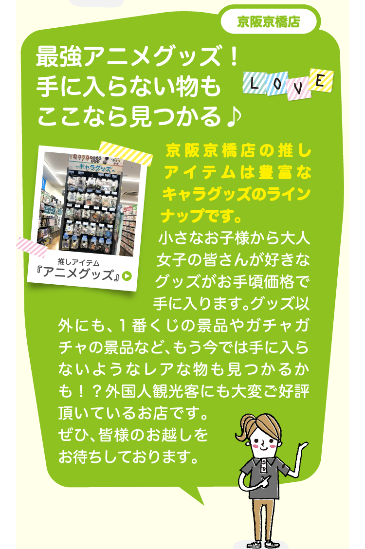 京阪京橋店最強アニメグッズ！手に入らない物もここなら見つかる♪京阪京橋店の推しアイテムは豊富なキャラグッズのラインナップです。小さなお子様から大人女子の皆さんが好きなグッズがお手頃価格で手に入ります。グッズ以外にも、１番くじの景品やガチャガチャの景品など、もう今では手に入らないようなレアな物も見つかるかも！？外国人観光客にも大変ご好評頂いているお店です。ぜひ、皆様のお越しをお待ちしております。