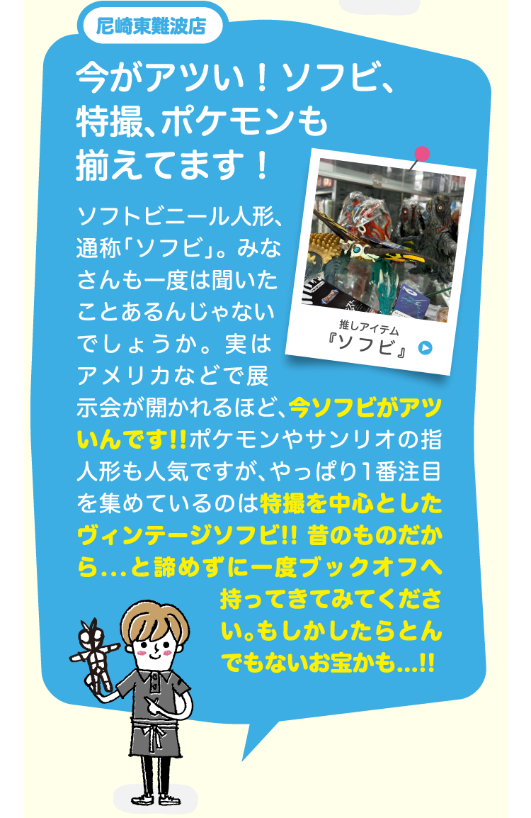 尼崎東難波店今がアツい！ソフビ、特撮、ポケモンも揃えてます！ソフトビニール人形、通称「ソフビ」。 みなさんも一度は聞いたことあるんじゃないでしょうか。 実はアメリカなどで展示会が開かれるほど、今ソフビがアツいんです!!　ポケモンやサンリオの指人形も人気ですが、やっぱり1番注目を集めているのは特撮を中心としたヴィンテージソフビ!! 昔のものだから...と諦めずに一度ブックオフへ持ってきてみてください。もしかしたらとんでもないお宝かも...!!