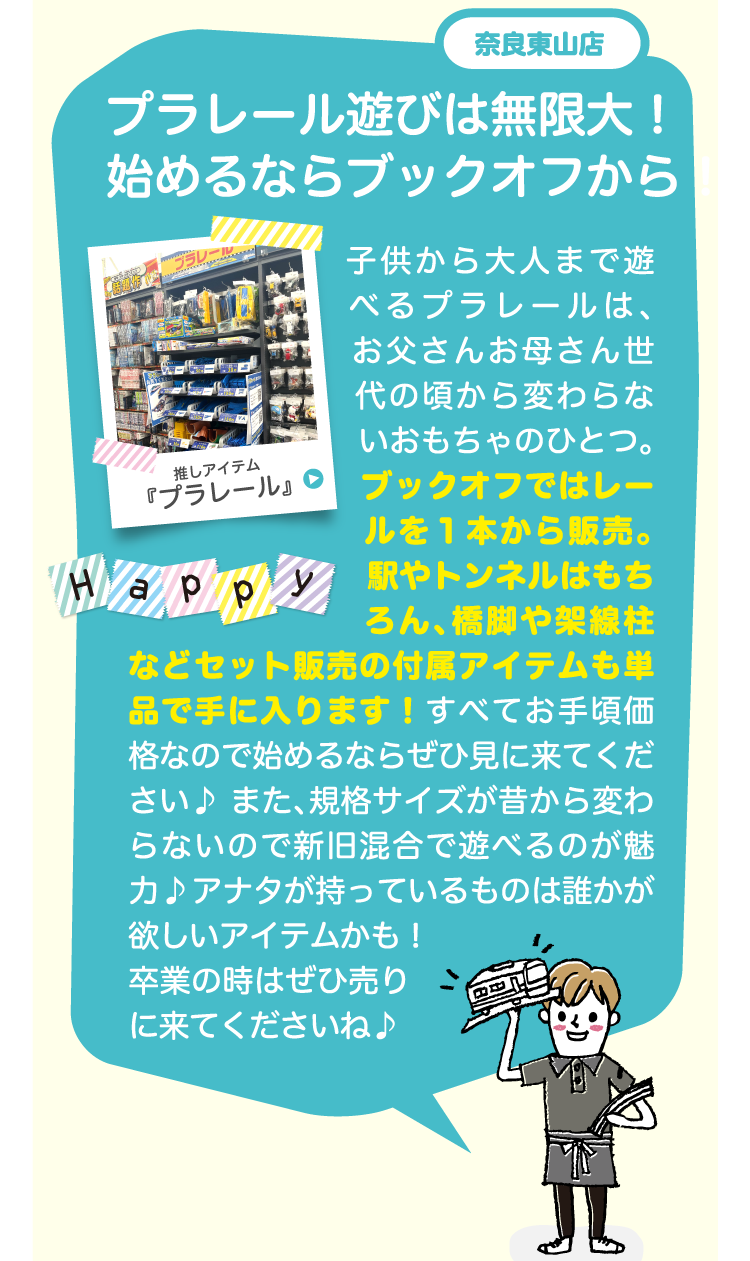 奈良東山店プラレール遊びは無限大！始めるならブックオフから！子供から大人まで遊べるプラレールは、お父さんお母さん世代の頃から変わらないおもちゃのひとつ。 ブックオフではレールを１本から販売。 駅やトンネルはもちろん、橋脚や架線柱などセット販売の付属アイテムも単品で手に入ります！すべてお手頃価格なので始めるならぜひ見に来てください♪また、規格サイズが昔から変わらないので新旧混合で遊べるのが魅力♪アナタが持っているものは誰かが欲しいアイテムかも！卒業の時はぜひ売りに来てくださいね♪