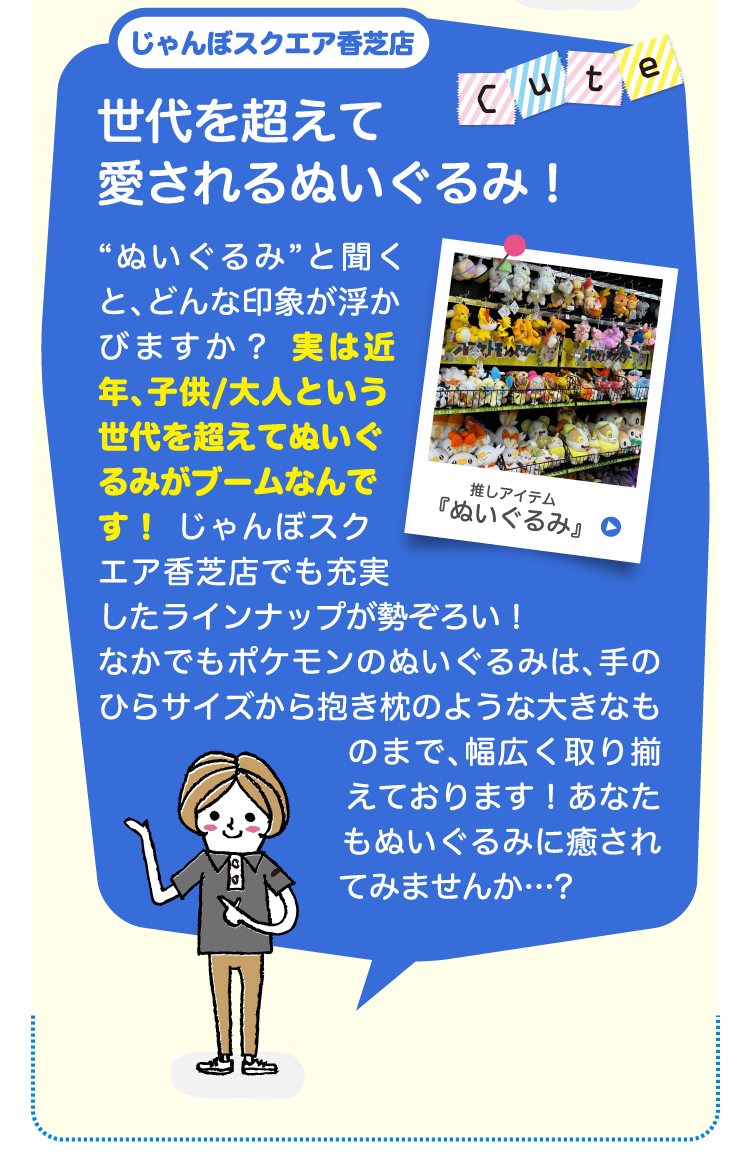 じゃんぼスクエア香芝店世代を超えて愛されるぬいぐるみ！“ぬいぐるみ”と聞くと、どんな印象が浮かびますか？ 実は近年、子供/大人という世代を超えてぬいぐるみがブームなんです！ じゃんぼスクエア香芝店でも充実したラインナップが勢ぞろい！なかでもポケモンのぬいぐるみは、手のひらサイズから抱き枕のような大きなものまで、幅広く取り揃えております！あなたもぬいぐるみに癒されてみませんか…?