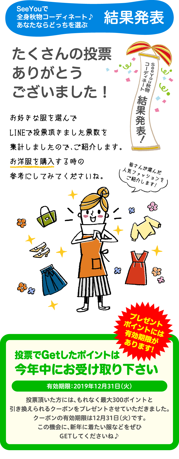 SeeYouで全身秋物コーディネート♪あなたならどっちを選ぶ結果発表!たくさんの投票ありがとうございました！お好きな服を選んでLINEで投票頂きました票数を集計しましたので、ご紹介します。お洋服を購入する時の参考にしてみてくださいね。投票でGetしたポイントは今年中にお受け取りください有効期限：2019年12月31日（火）投票頂いた方には、もれなく最大300ポイントと引き換えられるクーポンをプレゼントさせていただきました。クーポンの有効期限は12月31日（火）です。この機会に、新年に着たい服などをぜひGETしてくださいね♪