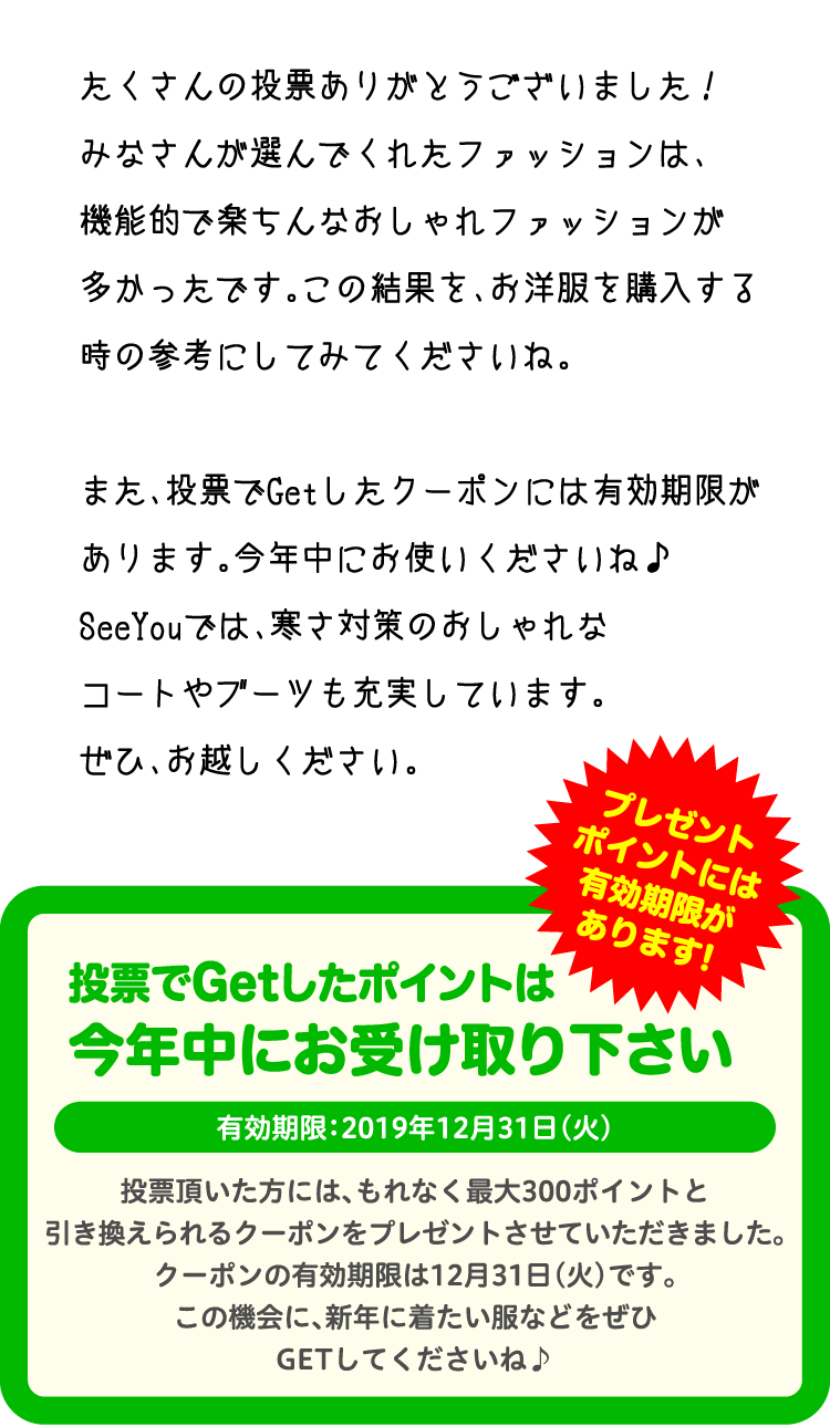 たくさんの投票ありがとうございました！みなさんが選んでくれたファッションは、機能的で楽ちんなおしゃれファッションが多かったです。この結果を、お洋服を購入する時の参考にしてみてくださいね。また、投票でGetしたクーポンには有効期限があります。今年中にお使いくださいね♪SeeYouでは、寒さ対策のおしゃれなコートやブーツも充実しています。ぜひ、お越しください。