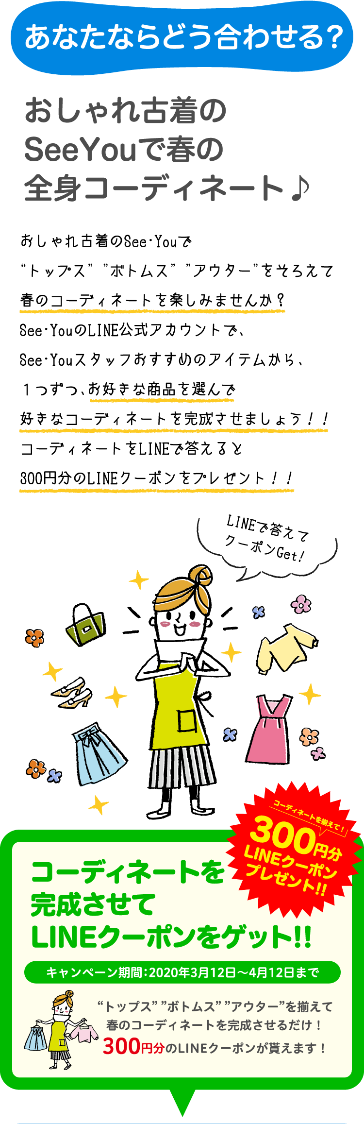 あなたならどう合わせる？おしゃれ古着のSeeYouで春の全身コーディネート♪おしゃれ古着のSee・Youで “トップス” ”ボトムス” ”アウター”をそろえて春のコーディネートを楽しみませんか？See･YouのLINE公式アカウントで、 See･Youスタッフおすすめのアイテムから、１つずつ、お好きな商品を選んで好きなコーディネートを完成させましょう！！コーディネートをLINEで答えると300円分のLINEクーポンをプレゼント！！コーディネートを完成させてLINEクーポンをゲット!!キャンペーン期間：2020年3月12日〜4月12日まで“トップス” ”ボトムス” ”アウター”を揃えて春のコーディネートを完成させるだけ！300円分のLINEクーポンが貰えます！
