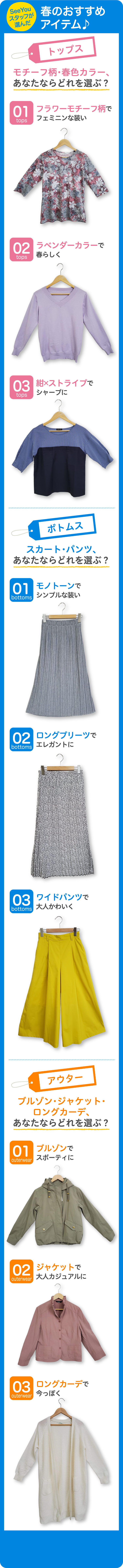 SeeYouスタッフが選んだ春のおすすめアイテム♪トップス モチーフ柄・春色カラー、あなたならどれを選ぶ？01フラワーモチーフ柄でフェミニンな装い 02ラベンダーカラーで春らしく 03紺×ストライプでシャープに ボトムス スカート・パンツ、あなたならどれを選ぶ？ 01モノトーンでシンプルな装い 02ロングプリーツでエレガントに 03ワイドパンツで大人かわいく アウター ブルゾン・ジャケット・ロングカーデ、あなたならどれを選ぶ？ 01ブルゾンでスポーティに 02ジャケットで大人カジュアルに 03ロングカーデで今っぽく