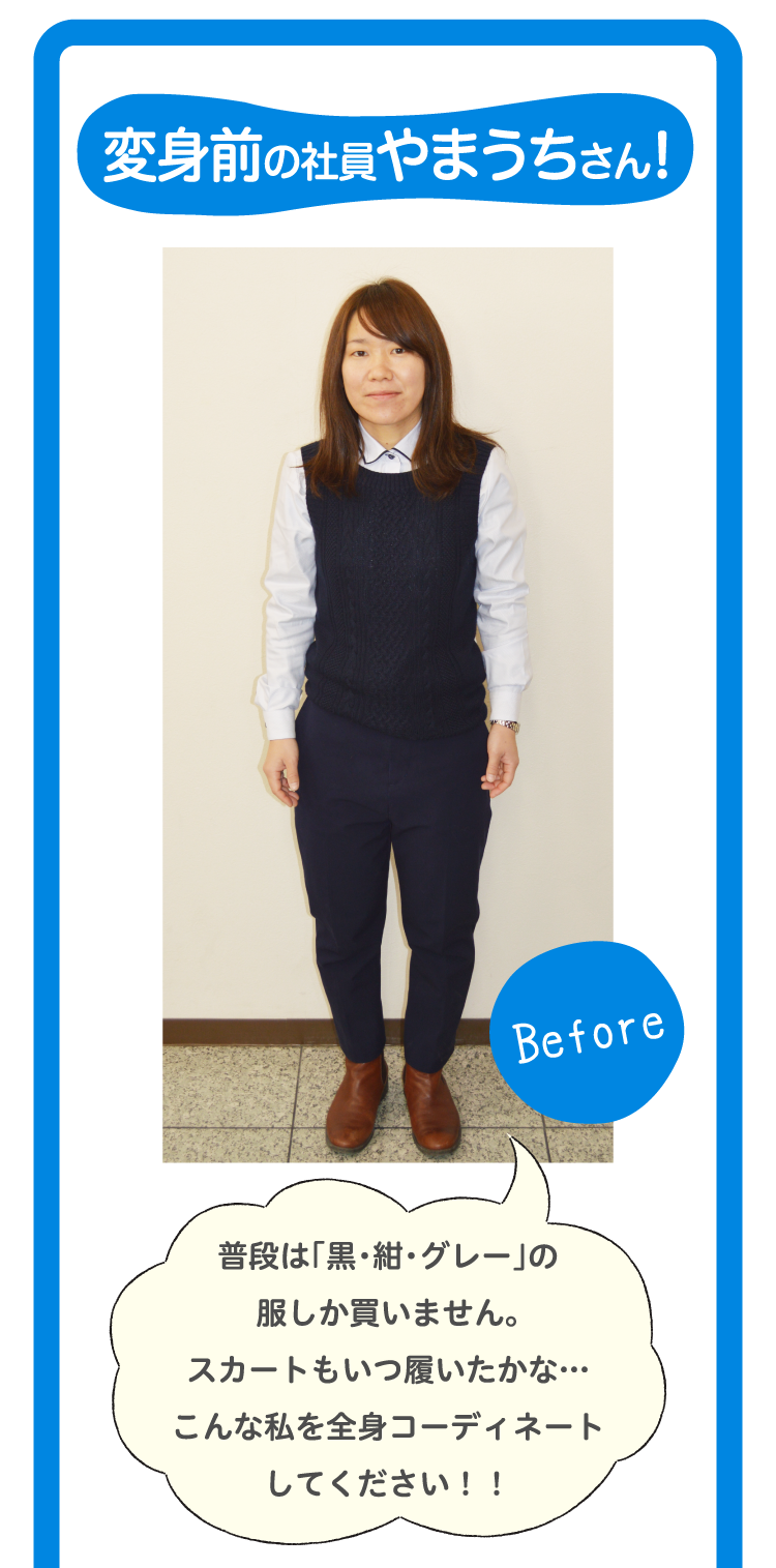 変身前の社員やまうちさん！Before普段は「黒・紺・グレー」の服しか買いません。スカートもいつ履いたかな…こんな私を全身コーディネートしてください！！