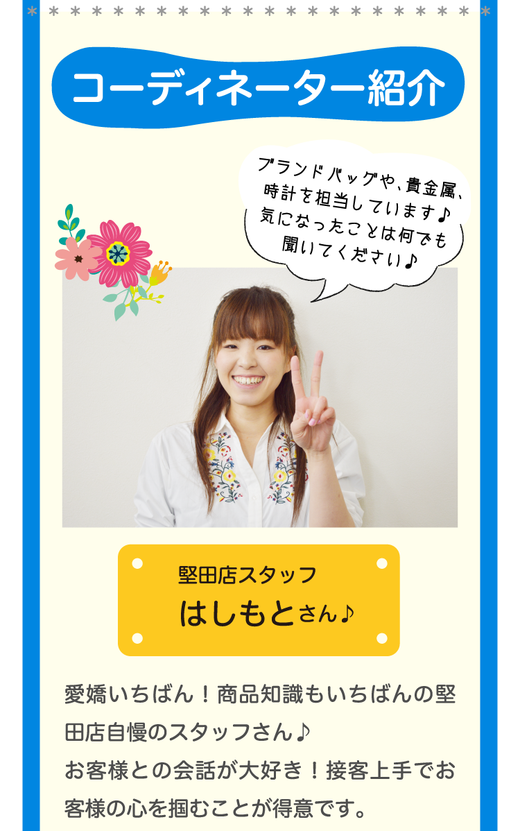 コーディネーター紹介堅田店スタッフ はしもとさん♪ブランドバッグや、貴金属、時計を担当しています♪気になったことは何でも聞いてください♪愛嬌いちばん！商品知識もいちばんの堅田店自慢のスタッフさん♪お客様との会話が大好き！接客上手でお客様の心を掴むことが得意です。