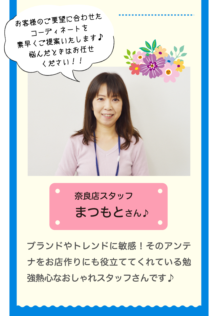 奈良店スタッフまつもとさん♪ブランドやトレンドに敏感！そのアンテナをお店作りにも役立ててくれている勉強熱心なおしゃれスタッフさんです♪お客様のご要望に合わせたコーディネートを素早くご提案いたします♪悩んだときはお任せください！！