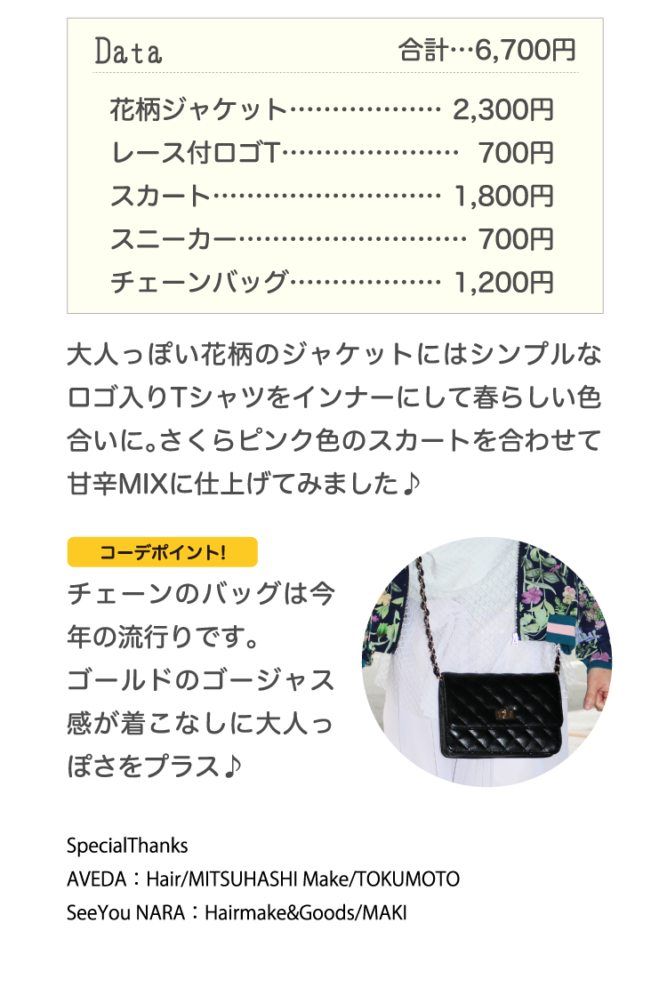 Data合計…6,700円花柄ジャケット………………2,300円レース付ロゴT…………………700円スカート………………………1,800円スニーカー………………………700円チェーンバッグ………………1,200円大人っぽい花柄のジャケットにはシンプルなロゴ入りTシャツをインナーにして春らしい色合いに。さくらピンク色のスカートを合わせて甘辛MIXに仕上げてみました♪コーデポイント!チェーンのバッグは今年の流行りです。ゴールドのゴージャス感が着こなしに大人っぽさをプラス♪SpecialThanks　
AVEDA：Hair/MITSUHASHI Make/TOKUMOTO　SeeYou NARA：Hairmake&Goods/MAKI