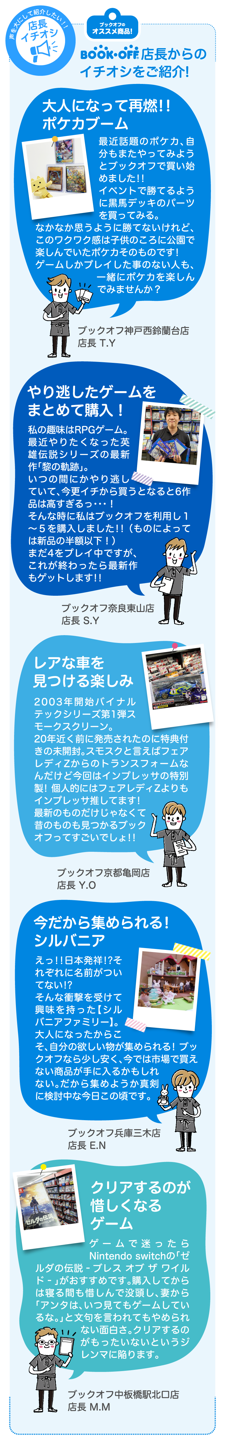 BOOKOFF店長からのイチオシをご紹介！大人になって再燃!!ポケカブーム　最近話題のポケカ、自分もまたやってみようとブックオフで買い始めました!!イベントで勝てるように黒馬デッキのパーツを買ってみる。なかなか思うように勝てないけれど、このワクワク感は子供のころに公園で楽しんでいたポケカそのものです!ゲームしかプレイした事のない人も、一緒にポケカを楽しんでみませんか？　ブックオフ神戸西鈴蘭台店 店長 T.Y　やり逃したゲームをまとめて購入！私の趣味はRPGゲーム。最近やりたくなった英雄伝説シリーズの最新作「黎の軌跡」。　いつの間にかやり逃していて、今更イチから買うとなると6作品は高すぎるっ・・・！そんな時に私はブックオフを利用し１～５を購入しました!! （ものによっては新品の半額以下！）まだ4をプレイ中ですが、これが終わったら最新作もゲットします!!　ブックオフ奈良東山店 店長 S.Y　レアな車を見つける楽しみ　003年開始バイナルテックシリーズ第1弾スモークスクリーン。20年近く前に発売されたのに特典付きの未開封。スモスクと言えばフェアレディZからのトランスフォームなんだけど今回はインプレッサの特別製! 個人的にはフェアレディZよりもインプレッサ推してます!最新のものだけじゃなくて昔のものも見つかるブックオフってすごいでしょ!!　ブックオフ京都亀岡店 店長 Y.O　今だから集められる!シルバニア　えっ!!日本発祥!?それぞれに名前がついてない!?そんな衝撃を受けて興味を持った【シルバニアファミリー】。大人になったからこそ、自分の欲しい物が集められる! ブックオフなら少し安く、今では市場で買えない商品が手に入るかもしれない。だから集めようか真剣に検討中な今日この頃です。ブックオフ兵庫三木店 店長 E.N　クリアするのが惜しくなるゲーム　ゲームで迷ったらNintendo switchの「ゼルダの伝説-ブレス オブ ザ ワイルド-」がおすすめです。購入してからは寝る間も惜しんで没頭し、妻から「アンタは、いつ見てもゲームしているな。」と文句を言われてもやめられない面白さ。クリアするのがもったいないというジレンマに陥ります。ブックオフ中板橋駅北口店店長 M.M